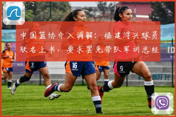 中国篮协介入调解：福建浔兴球员联名上书，要求罢免带队军训总经理