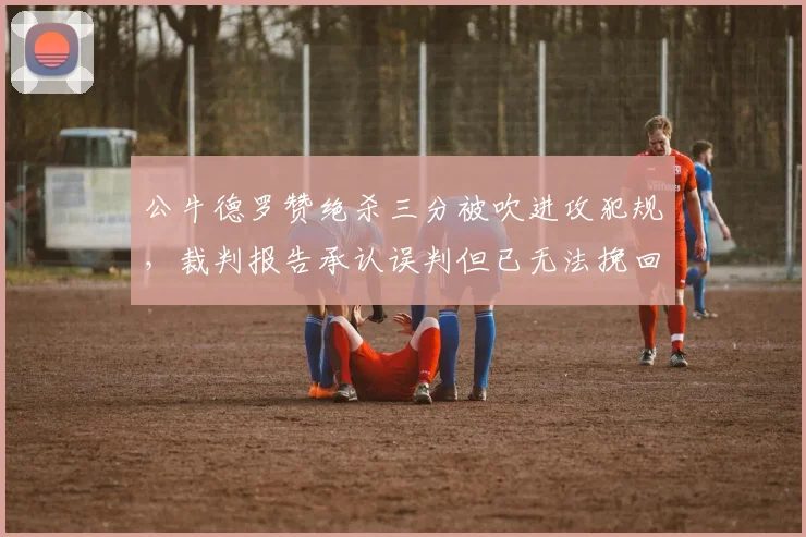 公牛德罗赞绝杀三分被吹进攻犯规,裁判报告承认误判但已无法挽回