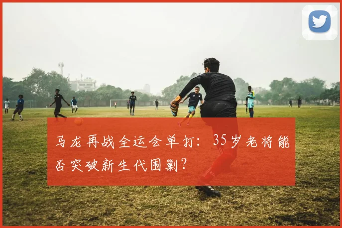 马龙再战全运会单打：35岁老将能否突破新生代围剿？