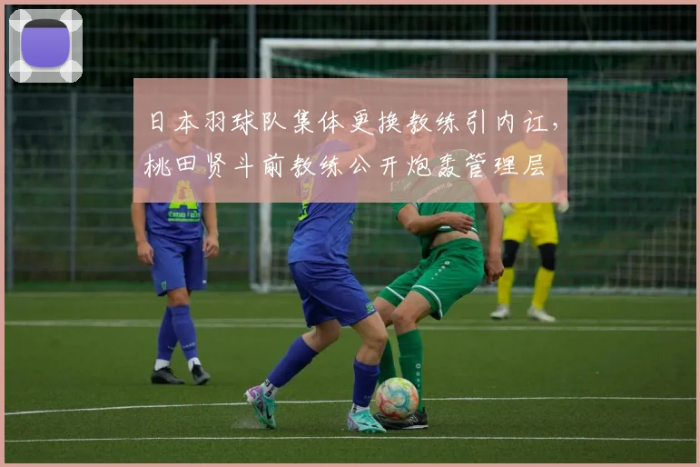 日本羽球队集体更换教练引内讧，桃田贤斗前教练公开炮轰管理层